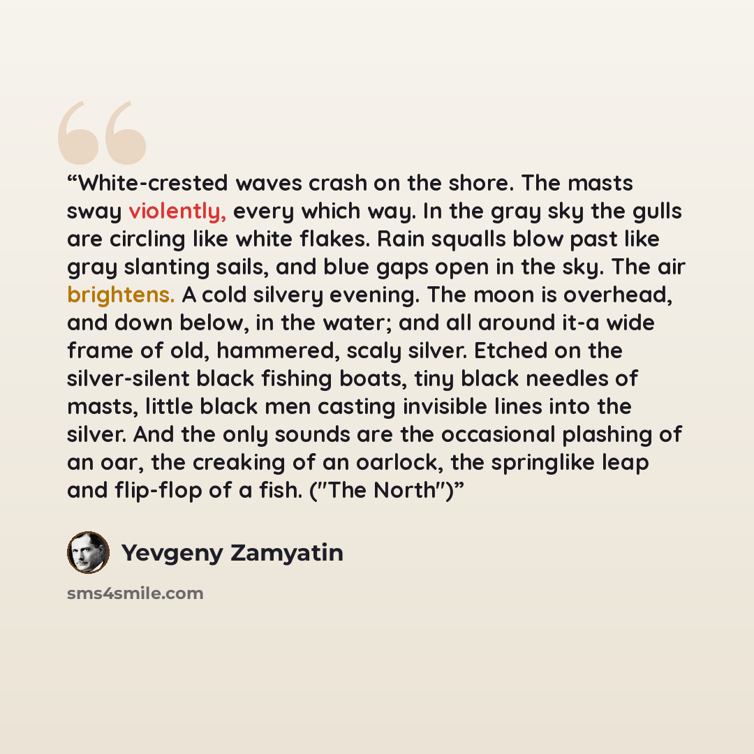 “White-crested waves crash on the shore. The masts sway violently, every which way. In the gray sky the gulls are circling like white flakes. Rain squalls blow past like gray slanting sails, and blue gaps open in the sky. The air brightens. A cold silvery evening. The moon is overhead, and down…” quote by Yevgeny Zamyatin