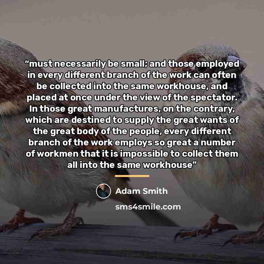 “must necessarily be small; and those employed in every different branch of the work can often be collected into the same workhouse, and placed at once under the view of the spectator. In those great manufactures, on the contrary, which are destined to supply the great wants of the great body of…” quote by Adam Smith