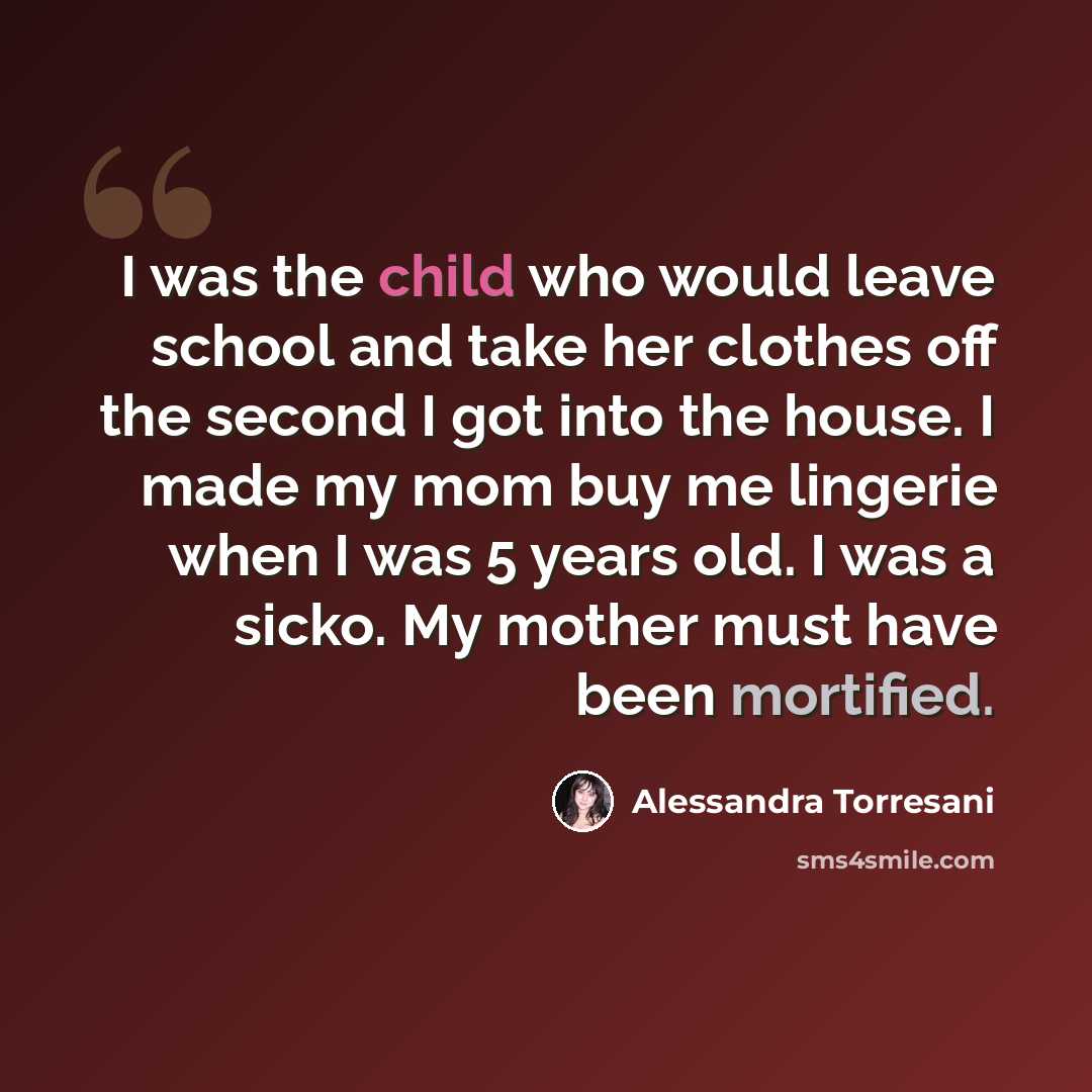 “I was the child who would leave school and take her clothes off the second I got into the house. I made my mom buy me lingerie when I was 5 years old. I was a sicko. My mother must have been mortified.” quote by Alessandra Torresani