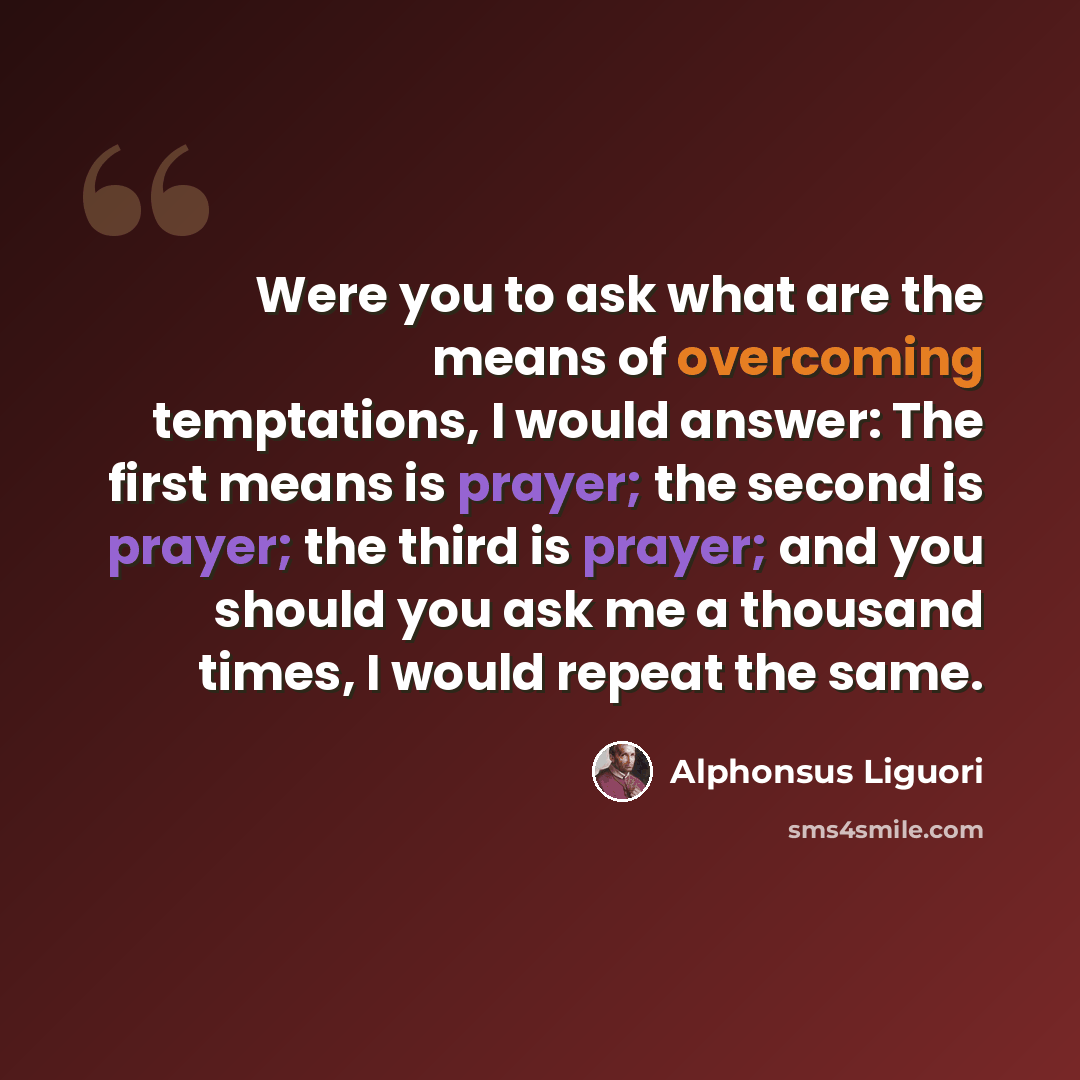 “Were you to ask what are the means of overcoming temptations, I would answer: The first means is prayer; the second is prayer; the third is prayer; and you should you ask me a thousand times, I would repeat the same.” quote by Alphonsus Liguori