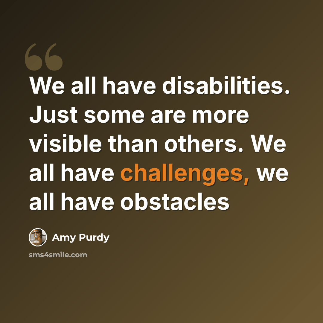 “We all have disabilities. Just some are more visible than others. We all have challenges, we all have obstacles” quote by Amy Purdy