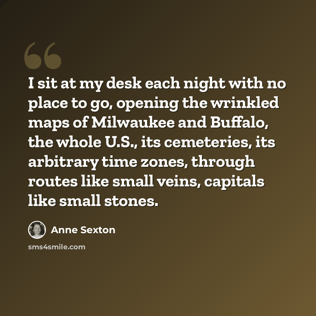 “I sit at my desk each night with no place to go, opening the wrinkled maps of Milwaukee and Buffalo, the whole U.S., its cemeteries, its arbitrary time zones, through routes like small veins, capitals like small stones.” quote by Anne Sexton