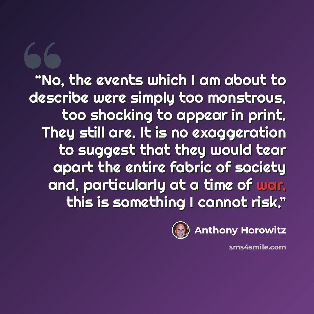 “No, the events which I am about to describe were simply too monstrous, too shocking to appear in print. They still are. It is no exaggeration to suggest that they would tear apart the entire fabric of society and, particularly at a time of war, this is something I cannot risk.” quote by Anthony Horowitz