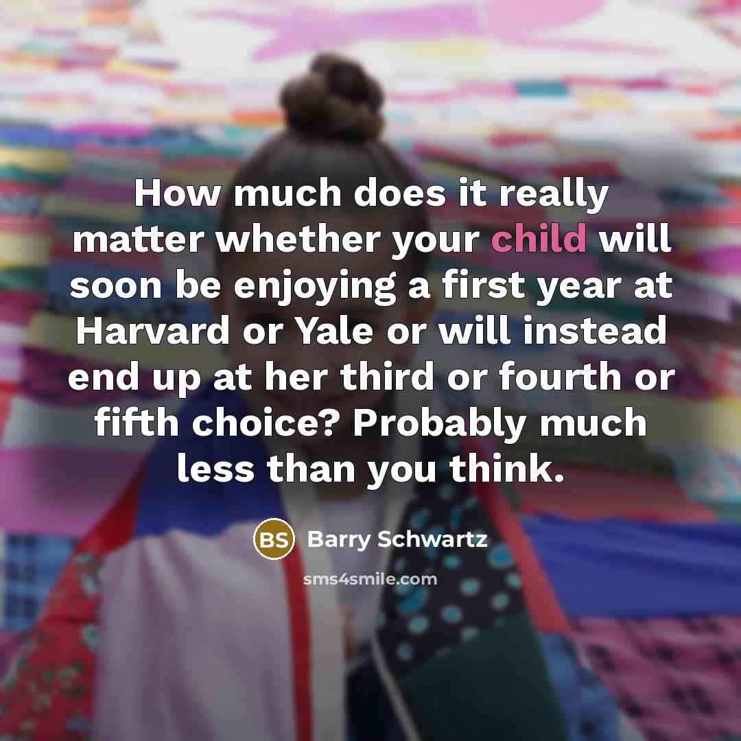 “How much does it really matter whether your child will soon be enjoying a first year at Harvard or Yale or will instead end up at her third or fourth or fifth choice? Probably much less than you think.” quote by Barry Schwartz