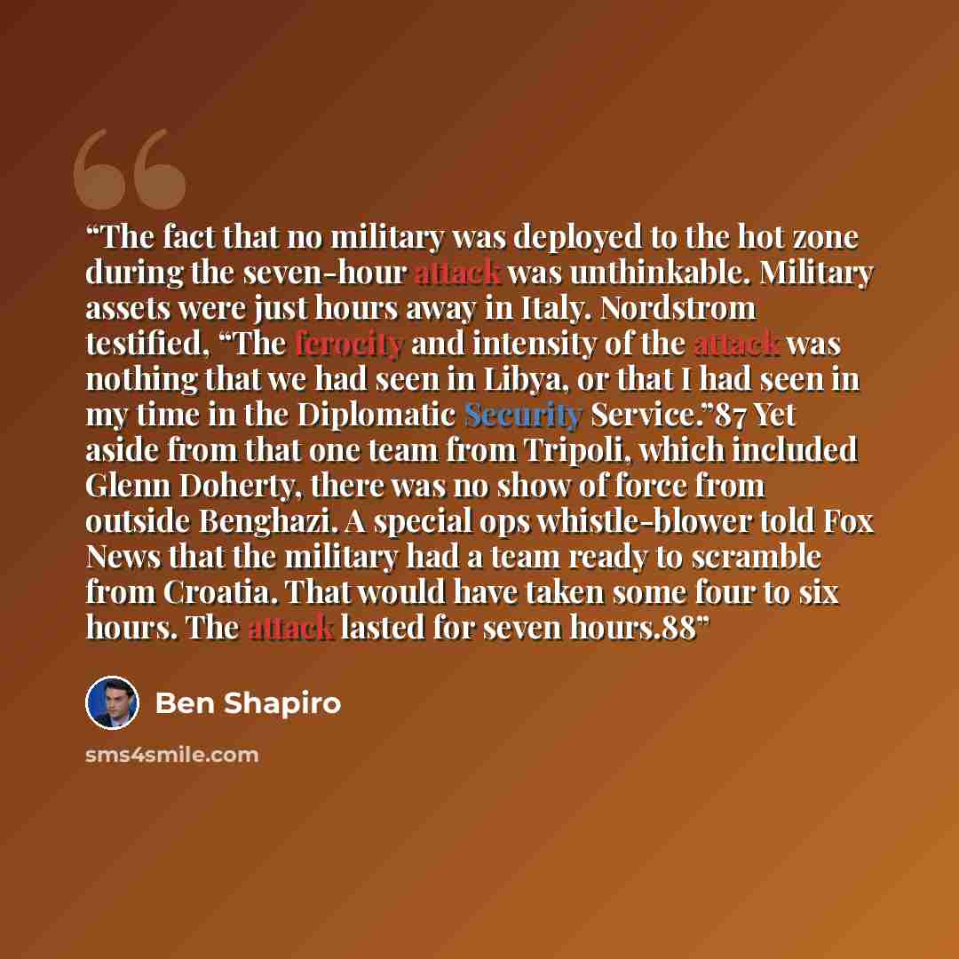 “The fact that no military was deployed to the hot zone during the seven-hour attack was unthinkable. Military assets were just hours away in Italy. Nordstrom testified, “The ferocity and intensity of the attack was nothing that we had seen in Libya, or that I had seen in my time in the Diplomatic…” quote by Ben Shapiro