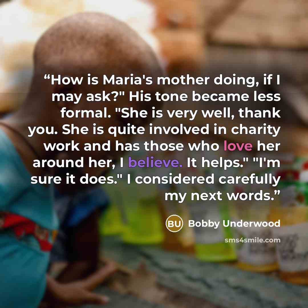 “How is Maria's mother doing, if I may ask?" His tone became less formal. "She is very well, thank you. She is quite involved in charity work and has those who love her around her, I believe. It helps." "I'm sure it does." I considered carefully my next words.” quote by Bobby Underwood