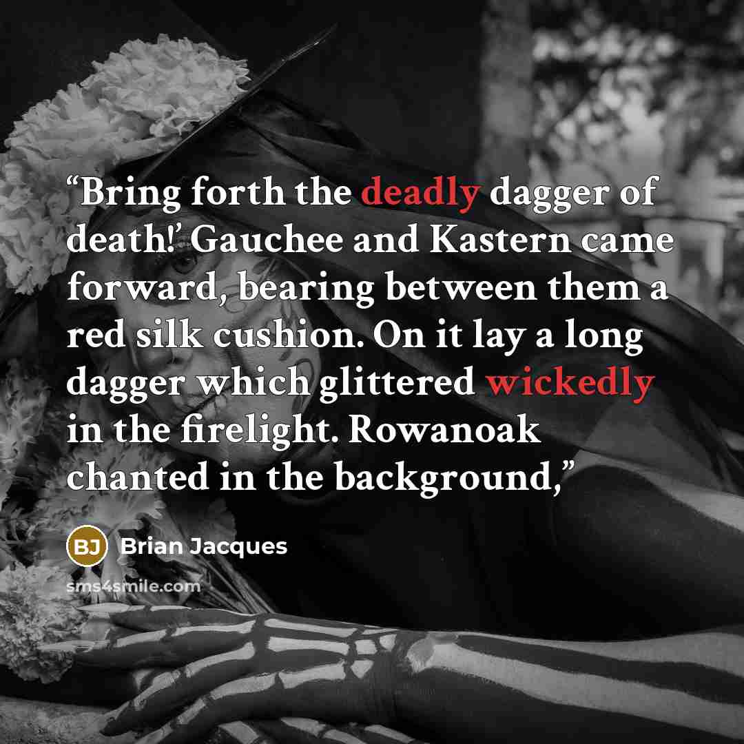 “Bring forth the deadly dagger of death!’ Gauchee and Kastern came forward, bearing between them a red silk cushion. On it lay a long dagger which glittered wickedly in the firelight. Rowanoak chanted in the background,” quote by Brian Jacques