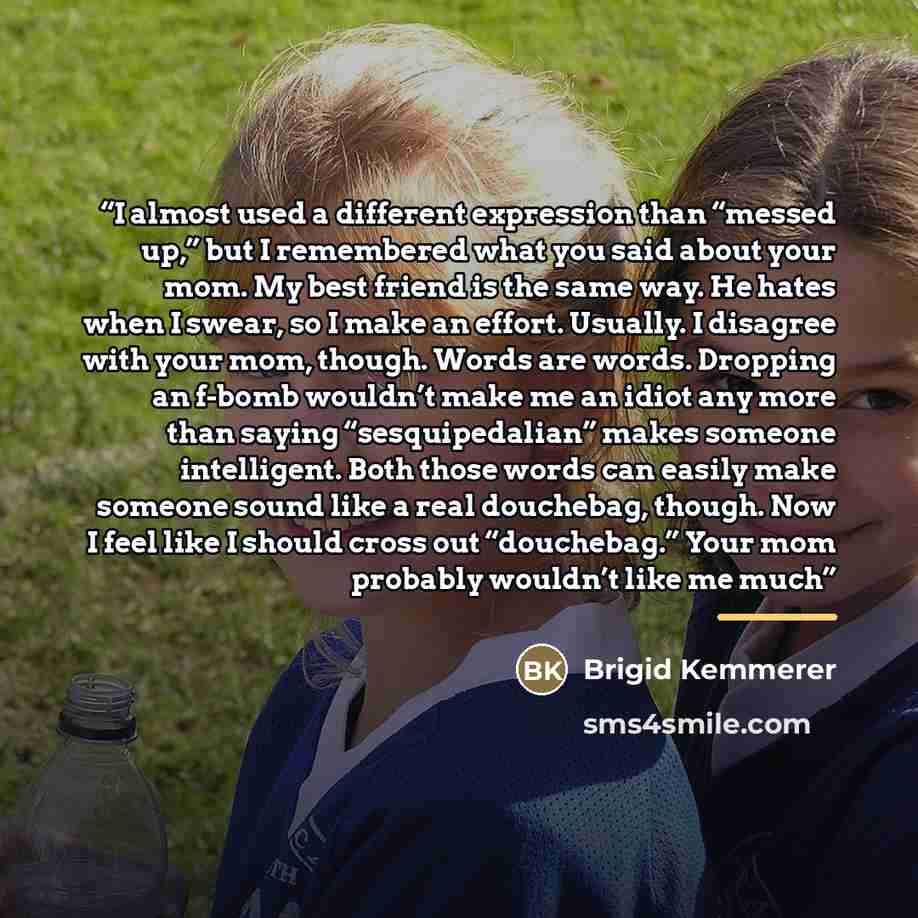 “I almost used a different expression than “messed up,” but I remembered what you said about your mom. My best friend is the same way. He hates when I swear, so I make an effort. Usually. I disagree with your mom, though. Words are words. Dropping an f-bomb wouldn’t make me an idiot any more than…” quote by Brigid Kemmerer