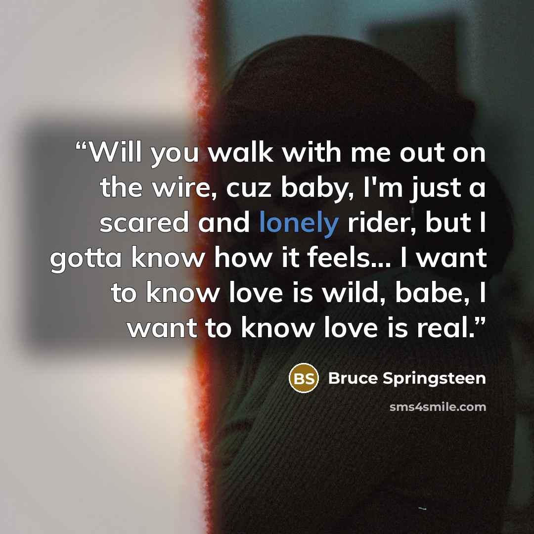 “Will you walk with me out on the wire, cuz baby, I'm just a scared and lonely rider, but I gotta know how it feels... I want to know love is wild, babe, I want to know love is real.” quote by Bruce Springsteen
