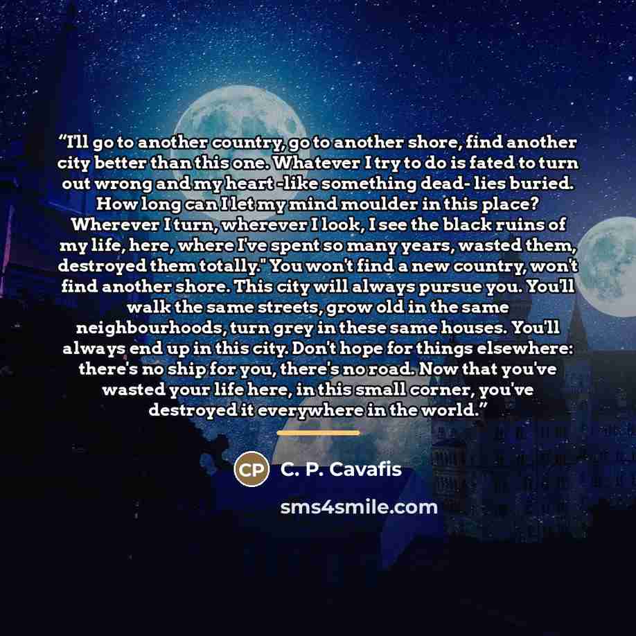 “I'll go to another country, go to another shore, find another city better than this one. Whatever I try to do is fated to turn out wrong and my heart -like something dead- lies buried. How long can I let my mind moulder in this place? Wherever I turn, wherever I look, I see the black ruins of my…” quote by Anonymous