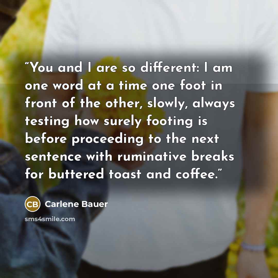 “You and I are so different: I am one word at a time one foot in front of the other, slowly, always testing how surely footing is before proceeding to the next sentence with ruminative breaks for buttered toast and coffee.” quote by Carlene Bauer