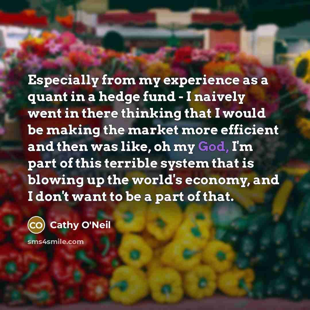 “Especially from my experience as a quant in a hedge fund - I naively went in there thinking that I would be making the market more efficient and then was like, oh my God, I'm part of this terrible system that is blowing up the world's economy, and I don't want to be a part of that.” quote by Cathy O'Neil