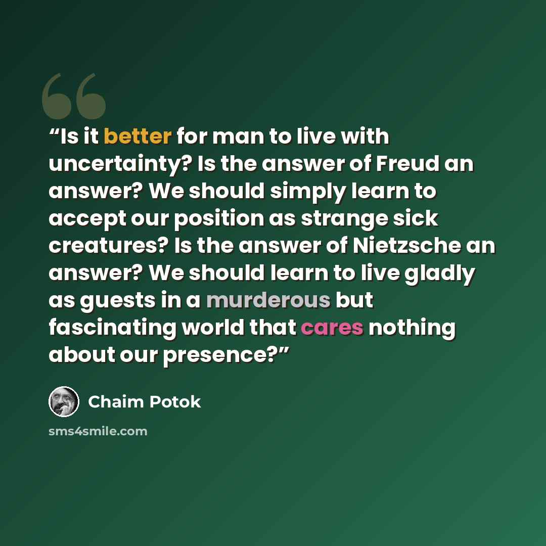 “Is it better for man to live with uncertainty? Is the answer of Freud an answer? We should simply learn to accept our position as strange sick creatures? Is the answer of Nietzsche an answer? We should learn to live gladly as guests in a murderous but fascinating world that cares nothing about our…” quote by Chaim Potok