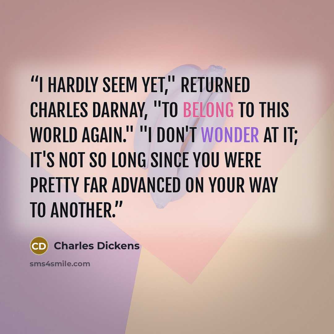 “I hardly seem yet," returned Charles Darnay, "to belong to this world again." "I don't wonder at it; it's not so long since you were pretty far advanced on your way to another.” quote by Charles Dickens