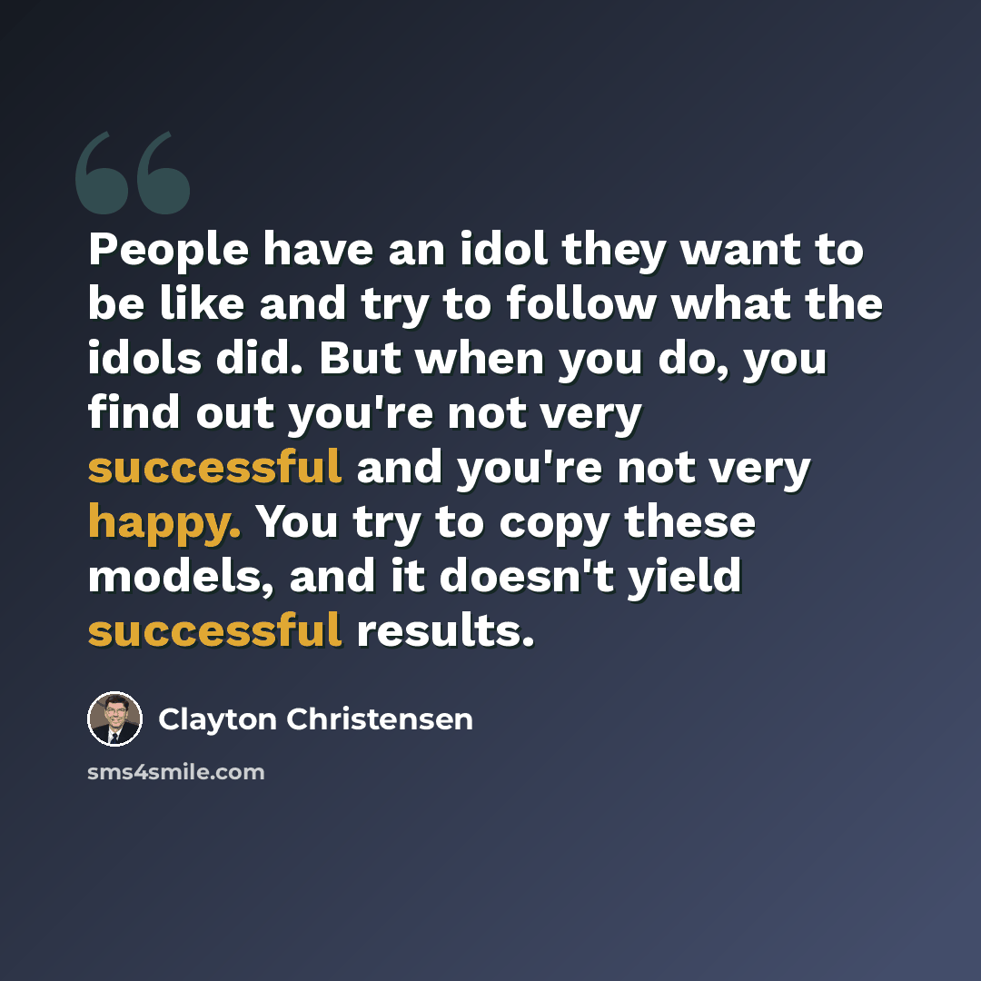 “People have an idol they want to be like and try to follow what the idols did. But when you do, you find out you're not very successful and you're not very happy. You try to copy these models, and it doesn't yield successful results.” quote by Clayton Christensen