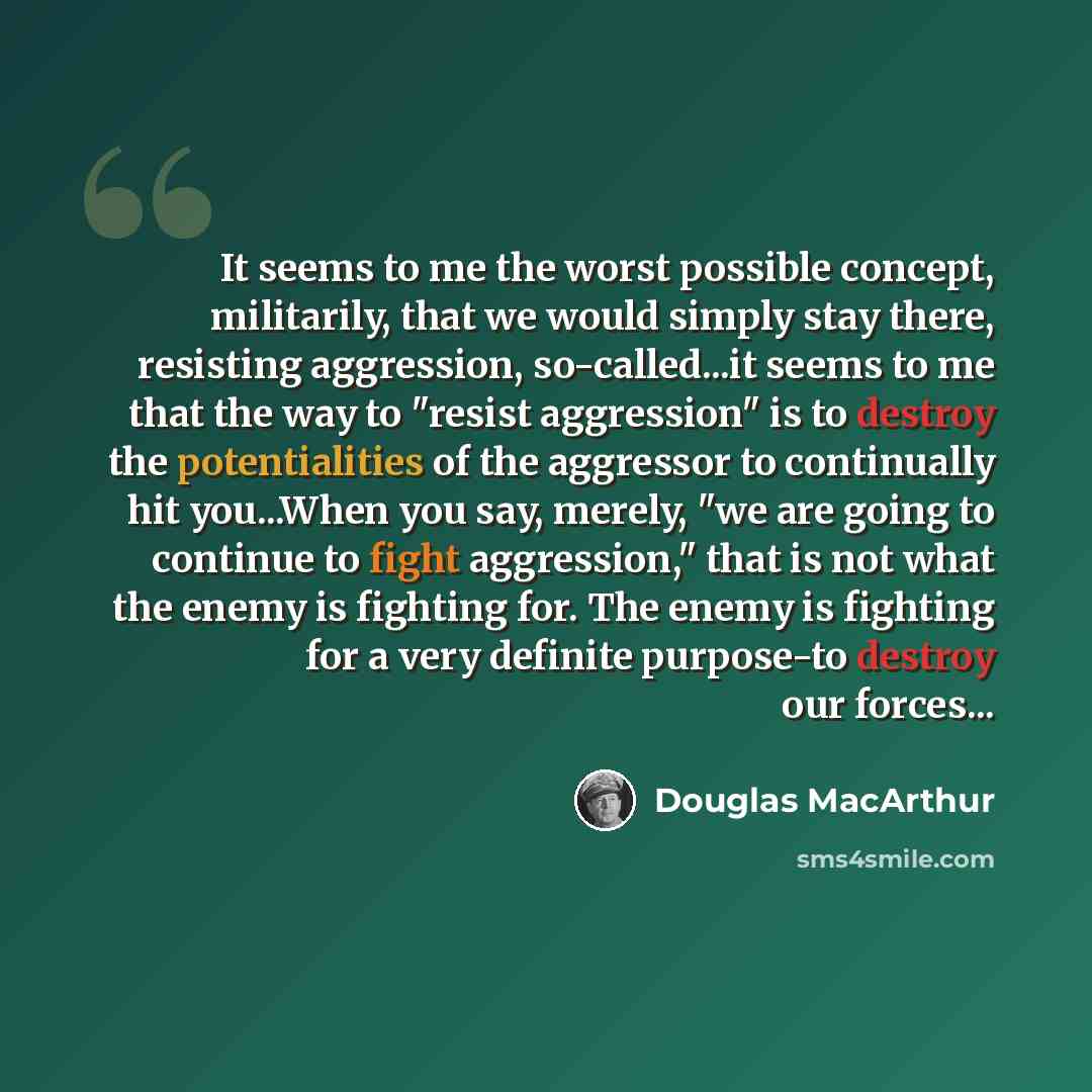 “It seems to me the worst possible concept, militarily, that we would simply stay there, resisting aggression, so-called...it seems to me that the way to "resist aggression" is to destroy the potentialities of the aggressor to continually hit you...When you say, merely, "we are going to continue to…” quote by Douglas MacArthur