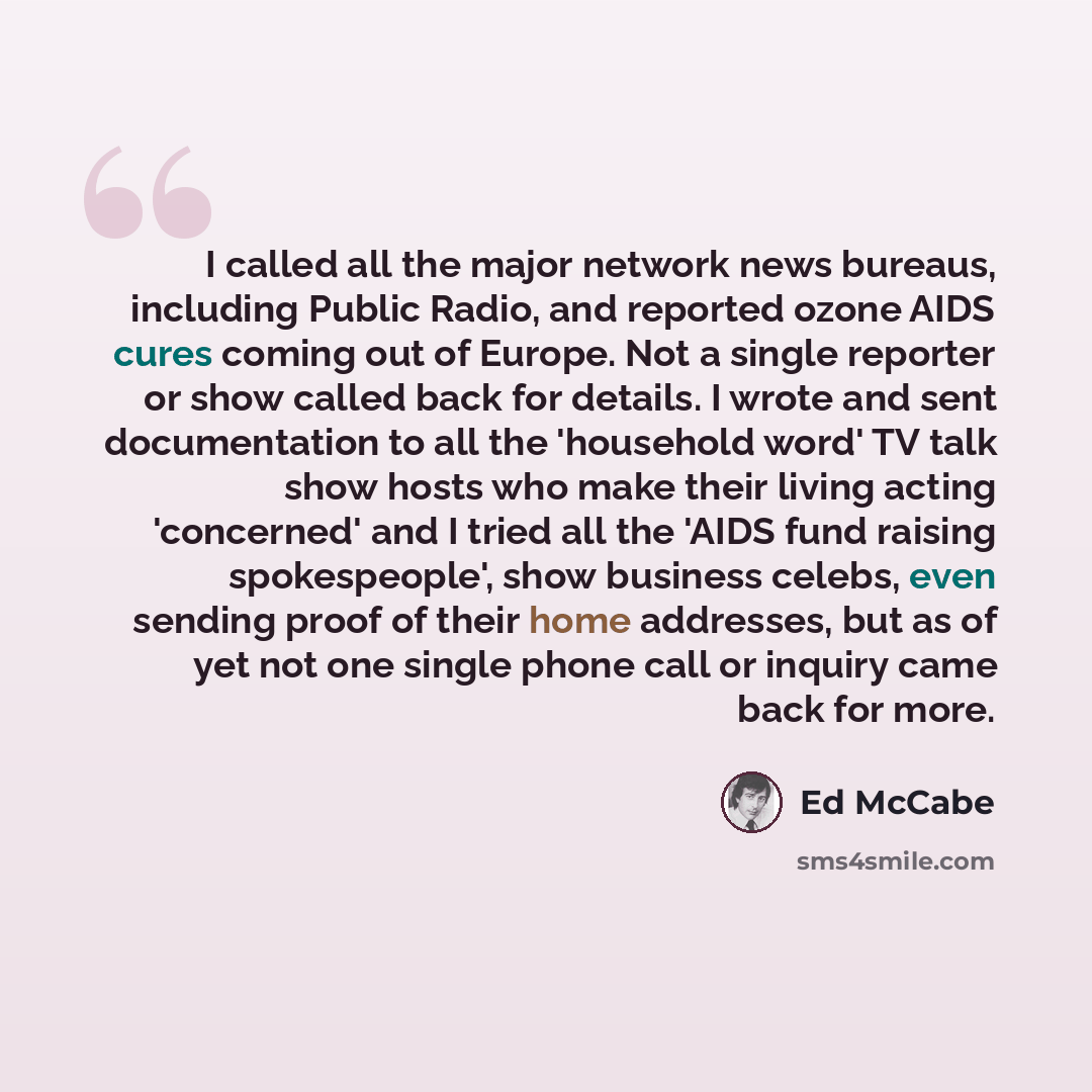 “I called all the major network news bureaus, including Public Radio, and reported ozone AIDS cures coming out of Europe. Not a single reporter or show called back for details. I wrote and sent documentation to all the 'household word' TV talk show hosts who make their living acting 'concerned' and…” quote by Ed McCabe