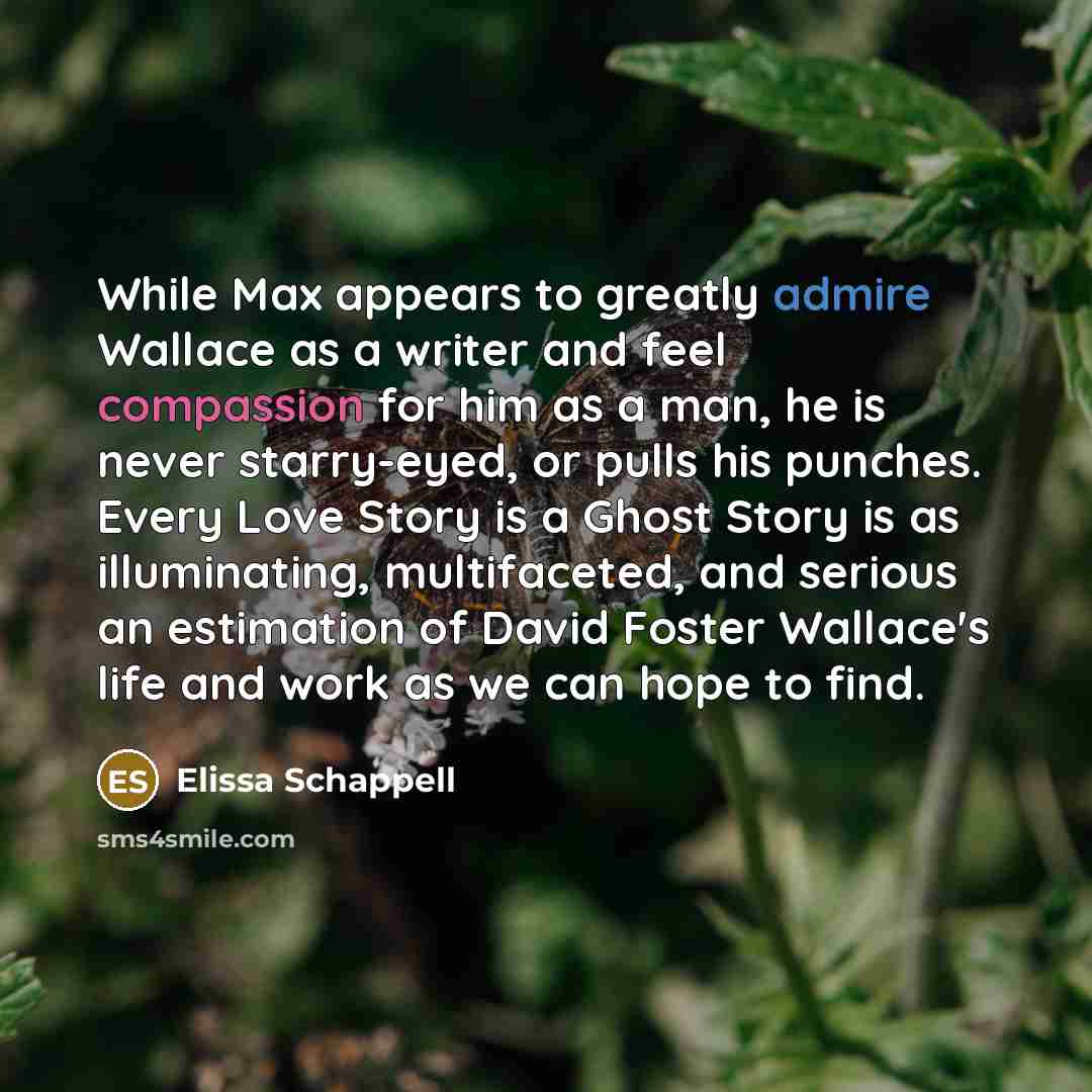 “While Max appears to greatly admire Wallace as a writer and feel compassion for him as a man, he is never starry-eyed, or pulls his punches. Every Love Story is a Ghost Story is as illuminating, multifaceted, and serious an estimation of David Foster Wallace's life and work as we can hope to find.” quote by Elissa Schappell