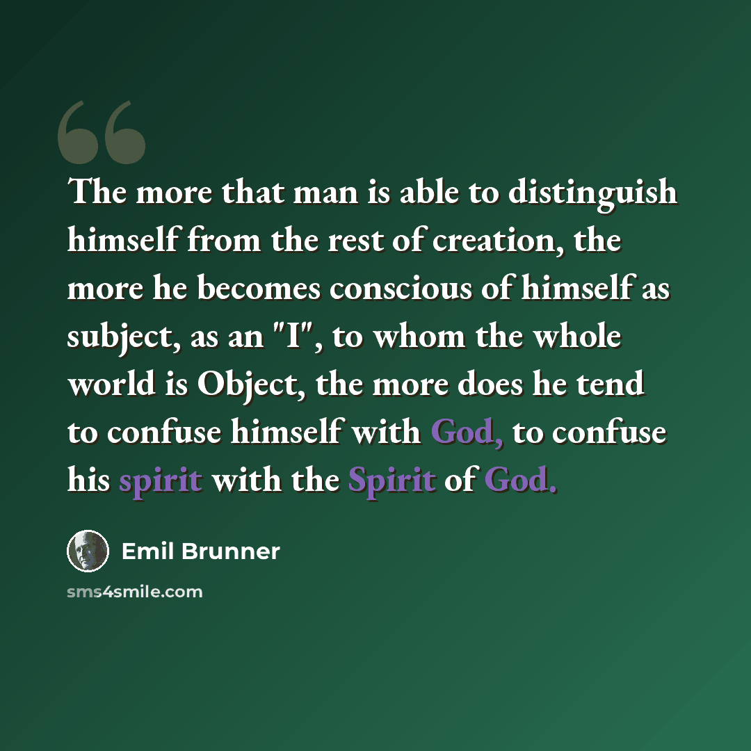 “The more that man is able to distinguish himself from the rest of creation, the more he becomes conscious of himself as subject, as an "I", to whom the whole world is Object, the more does he tend to confuse himself with God, to confuse his spirit with the Spirit of God.” quote by Emil Brunner