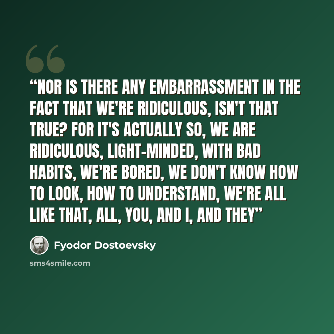 “Nor is there any embarrassment in the fact that we're ridiculous, isn't that true? For it's actually so, we are ridiculous, light-minded, with bad habits, we're bored, we don't know how to look, how to understand, we're all like that, all, you, and I, and they” quote by Fyodor Dostoevsky
