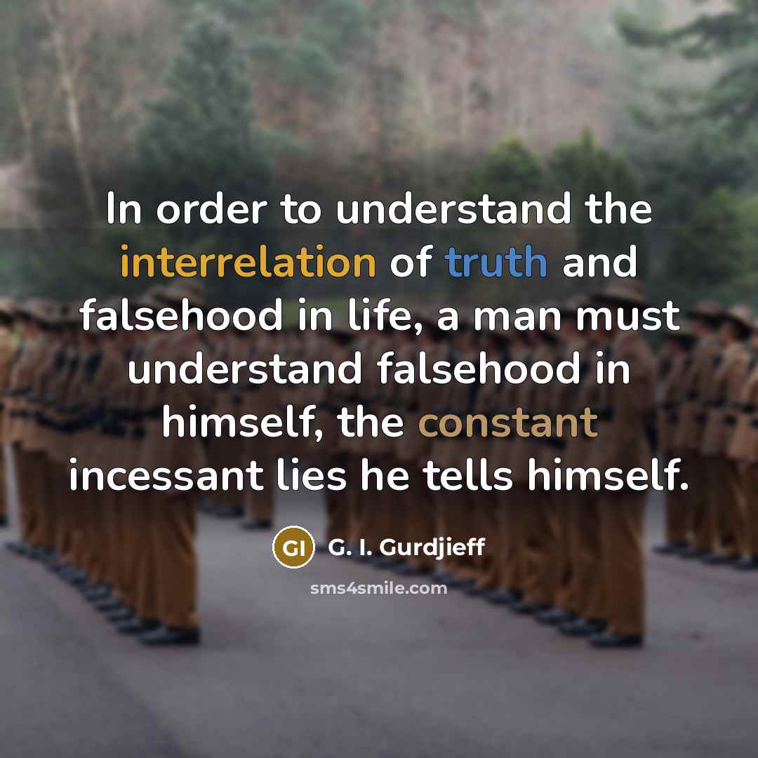 “In order to understand the interrelation of truth and falsehood in life, a man must understand falsehood in himself, the constant incessant lies he tells himself.” quote by G. I. Gurdjieff