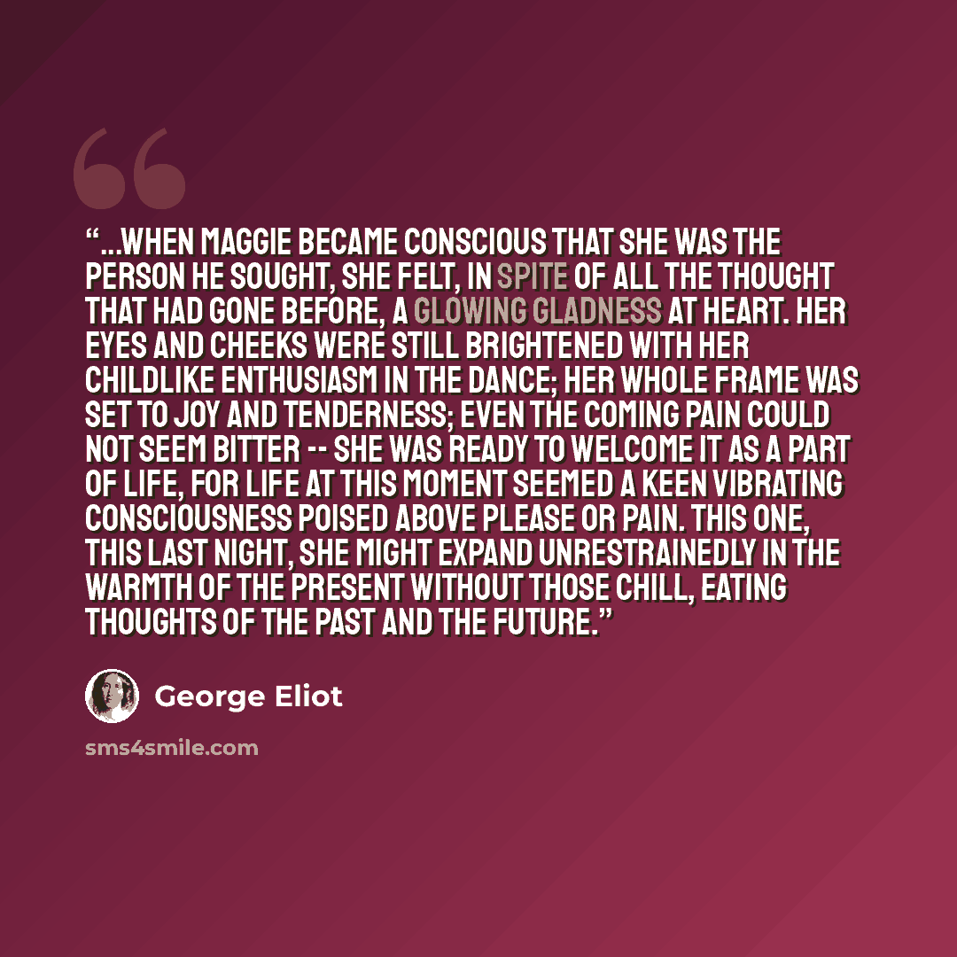 “...when Maggie became conscious that she was the person he sought, she felt, in spite of all the thought that had gone before, a glowing gladness at heart. Her eyes and cheeks were still brightened with her childlike enthusiasm in the dance; her whole frame was set to joy and tenderness; even the…” quote by George Eliot