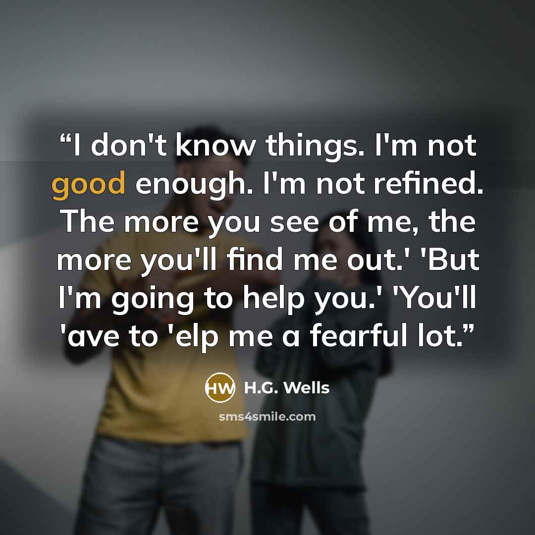 “I don't know things. I'm not good enough. I'm not refined. The more you see of me, the more you'll find me out.' 'But I'm going to help you.' 'You'll 'ave to 'elp me a fearful lot.” quote by H.G. Wells