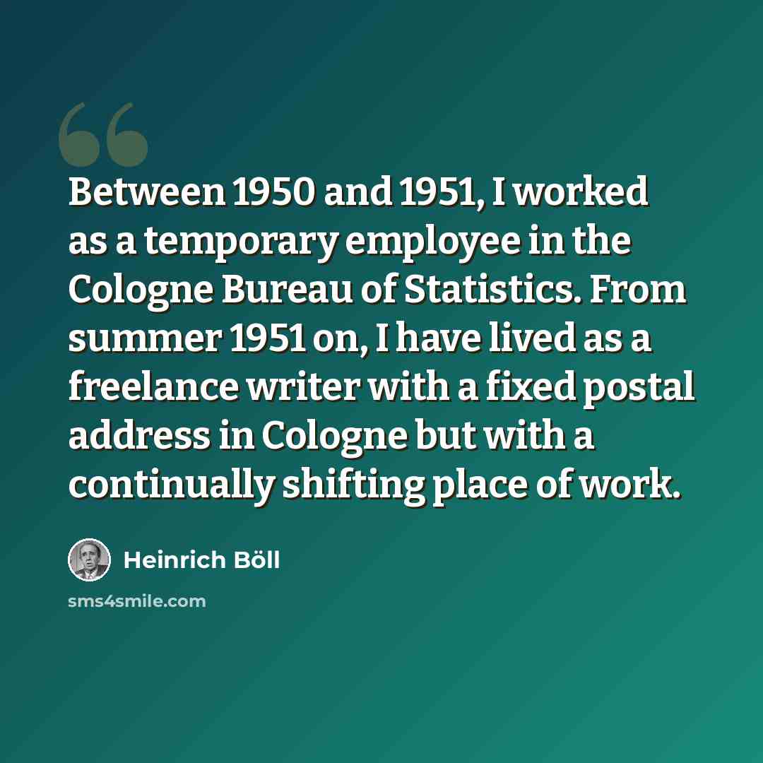 “Between 1950 and 1951, I worked as a temporary employee in the Cologne Bureau of Statistics. From summer 1951 on, I have lived as a freelance writer with a fixed postal address in Cologne but with a continually shifting place of work.” quote by Heinrich Boll