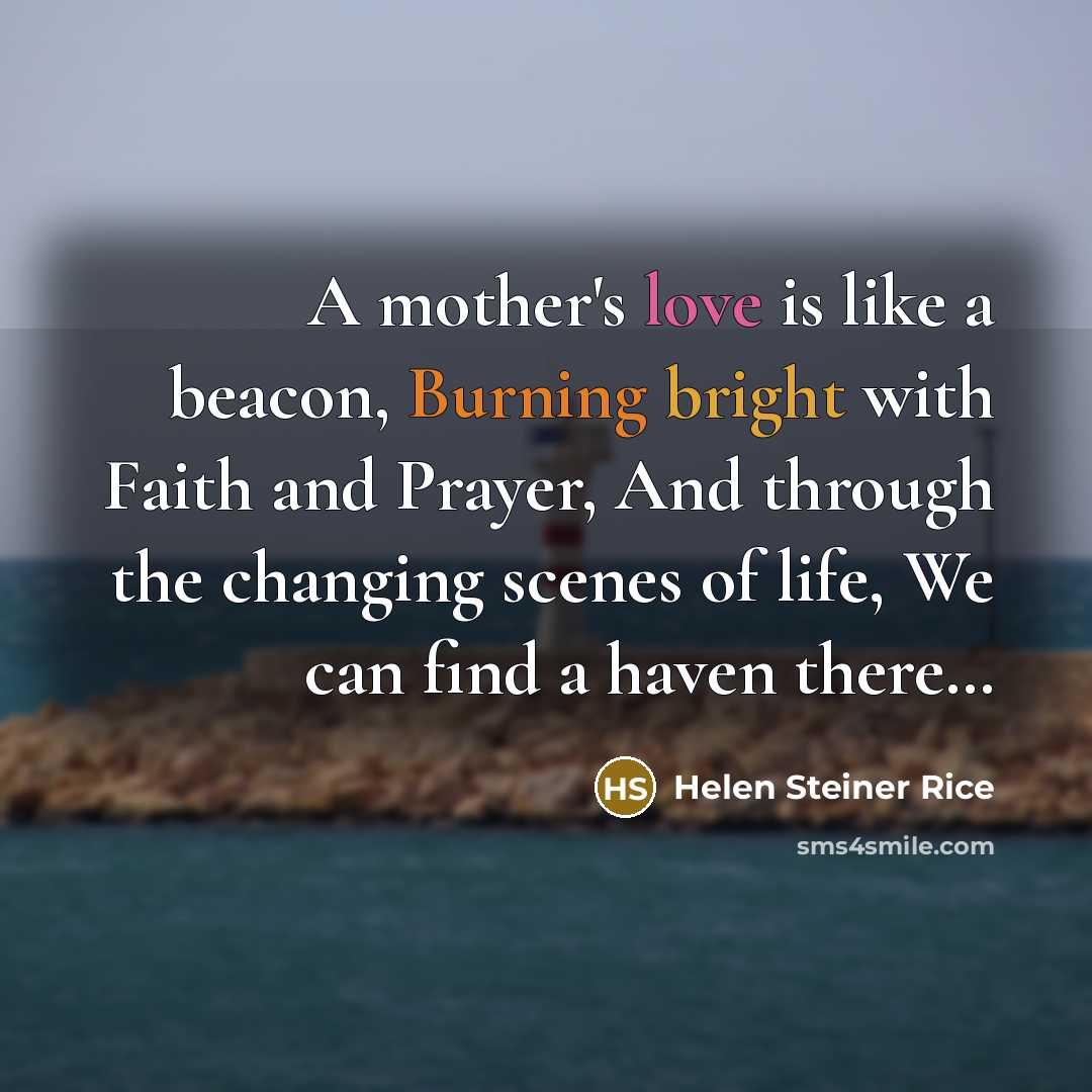 “A mother's love is like a beacon, Burning bright with Faith and Prayer, And through the changing scenes of life, We can find a haven there…” quote by Helen Steiner Rice