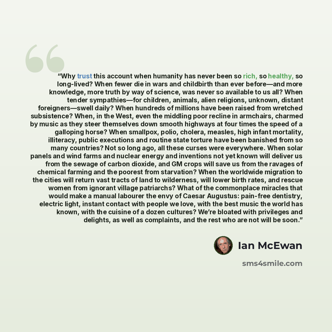 “Why trust this account when humanity has never been so rich, so healthy, so long-lived? When fewer die in wars and childbirth than ever before—and more knowledge, more truth by way of science, was never so available to us all? When tender sympathies—for children, animals, alien religions, unknown…” quote by Ian McEwan