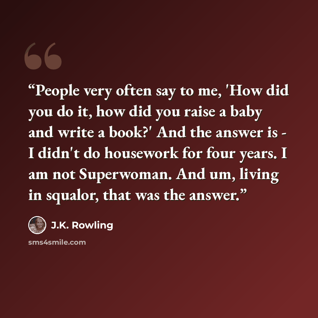 “People very often say to me, 'How did you do it, how did you raise a baby and write a book?' And the answer is - I didn't do housework for four years. I am not Superwoman. And um, living in squalor, that was the answer.” quote by J.K. Rowling