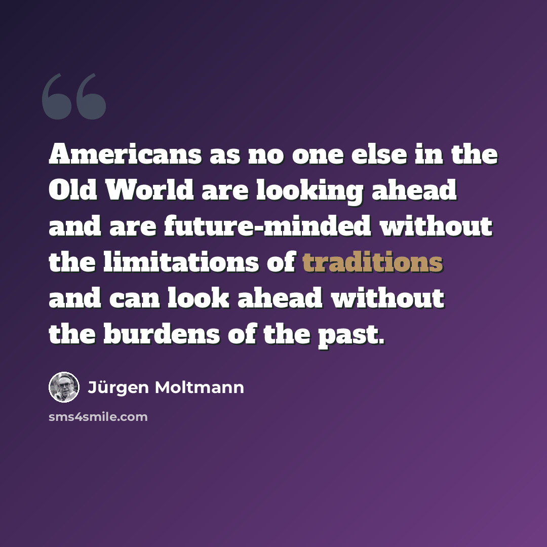“Americans as no one else in the Old World are looking ahead and are future-minded without the limitations of traditions and can look ahead without the burdens of the past.” quote by Jürgen Moltmann
