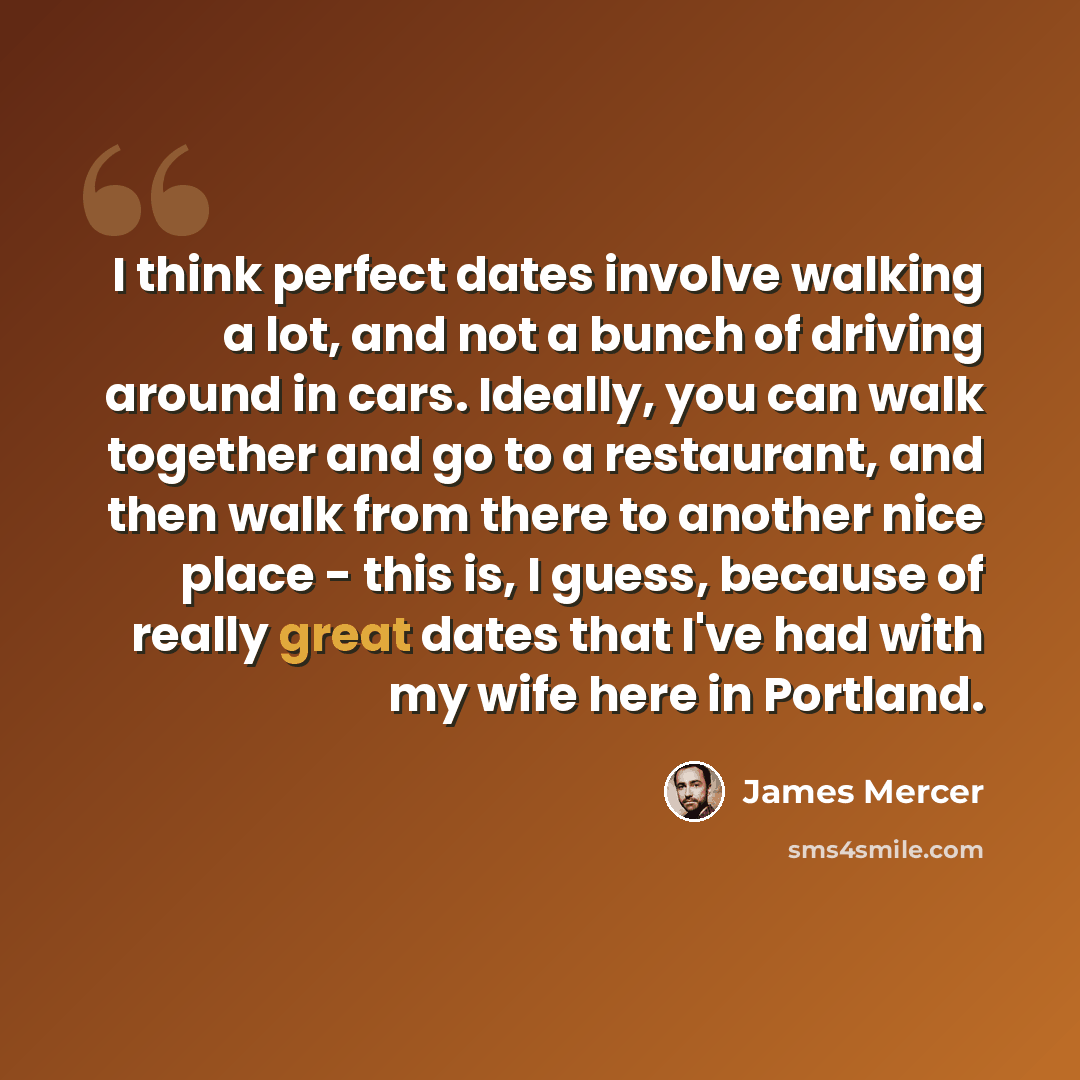 “I think perfect dates involve walking a lot, and not a bunch of driving around in cars. Ideally, you can walk together and go to a restaurant, and then walk from there to another nice place - this is, I guess, because of really great dates that I've had with my wife here in Portland.” quote by James Mercer