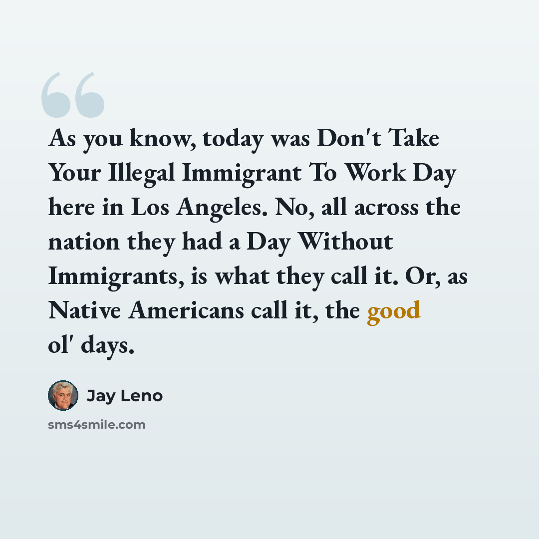 “As you know, today was Don't Take Your Illegal Immigrant To Work Day here in Los Angeles. No, all across the nation they had a Day Without Immigrants, is what they call it. Or, as Native Americans call it, the good ol' days.” quote by Jay Leno