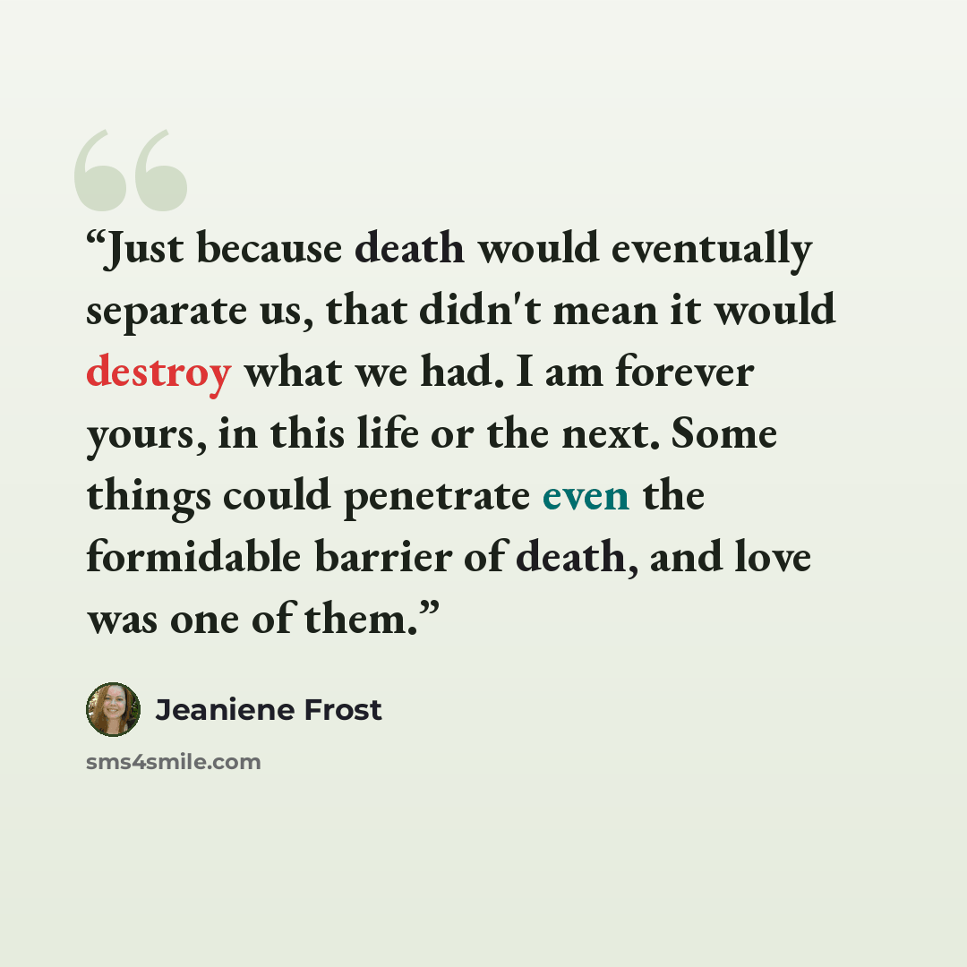 “Just because death would eventually separate us, that didn't mean it would destroy what we had. I am forever yours, in this life or the next. Some things could penetrate even the formidable barrier of death, and love was one of them.” quote by Jeaniene Frost