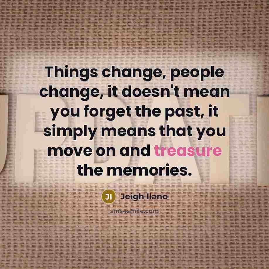 “Things change, people change, it doesn't mean you forget the past, it simply means that you move on and treasure the memories.” quote by Jeigh Ilano