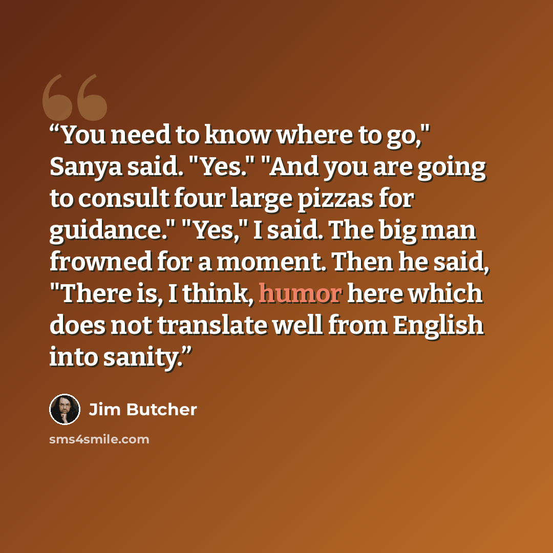 “You need to know where to go," Sanya said. "Yes." "And you are going to consult four large pizzas for guidance." "Yes," I said. The big man frowned for a moment. Then he said, "There is, I think, humor here which does not translate well from English into sanity.” quote by Jim Butcher
