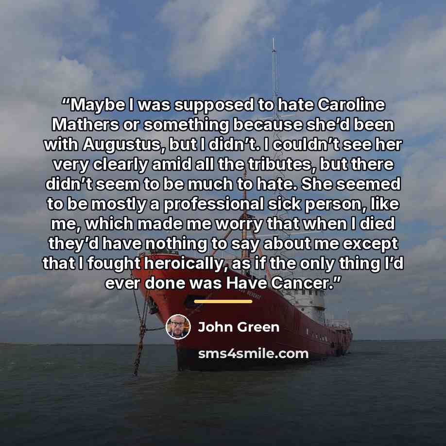 “Maybe I was supposed to hate Caroline Mathers or something because she’d been with Augustus, but I didn’t. I couldn’t see her very clearly amid all the tributes, but there didn’t seem to be much to hate. She seemed to be mostly a professional sick person, like me, which made me worry that when I…” quote by John Green
