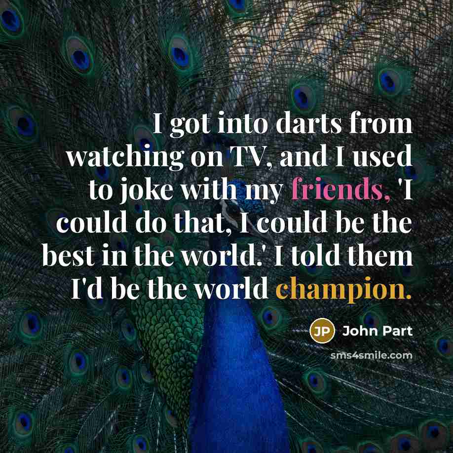 “I got into darts from watching on TV, and I used to joke with my friends, 'I could do that, I could be the best in the world.' I told them I'd be the world champion.” quote by John Part