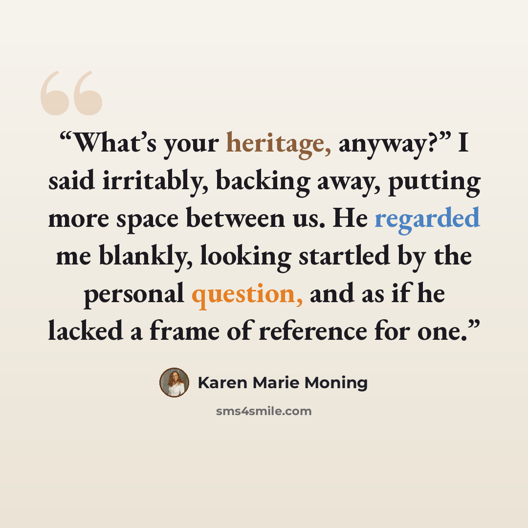 “What’s your heritage, anyway?” I said irritably, backing away, putting more space between us. He regarded me blankly, looking startled by the personal question, and as if he lacked a frame of reference for one.” quote by Karen Marie Moning