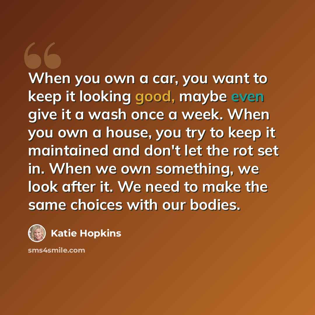 “When you own a car, you want to keep it looking good, maybe even give it a wash once a week. When you own a house, you try to keep it maintained and don't let the rot set in. When we own something, we look after it. We need to make the same choices with our bodies.” quote by Katie Hopkins