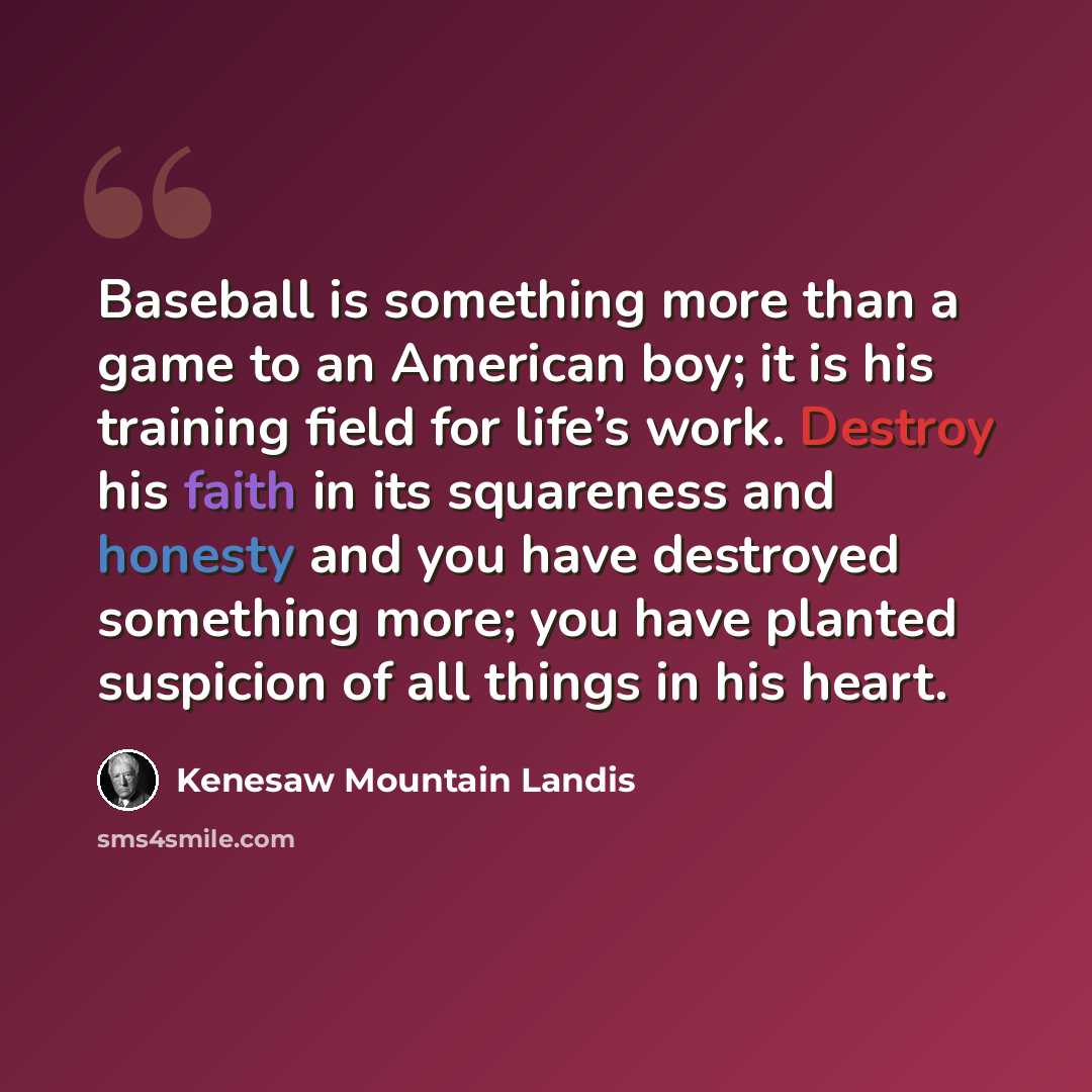 “Baseball is something more than a game to an American boy; it is his training field for life’s work. Destroy his faith in its squareness and honesty and you have destroyed something more; you have planted suspicion of all things in his heart.” quote by Kenesaw Mountain Landis