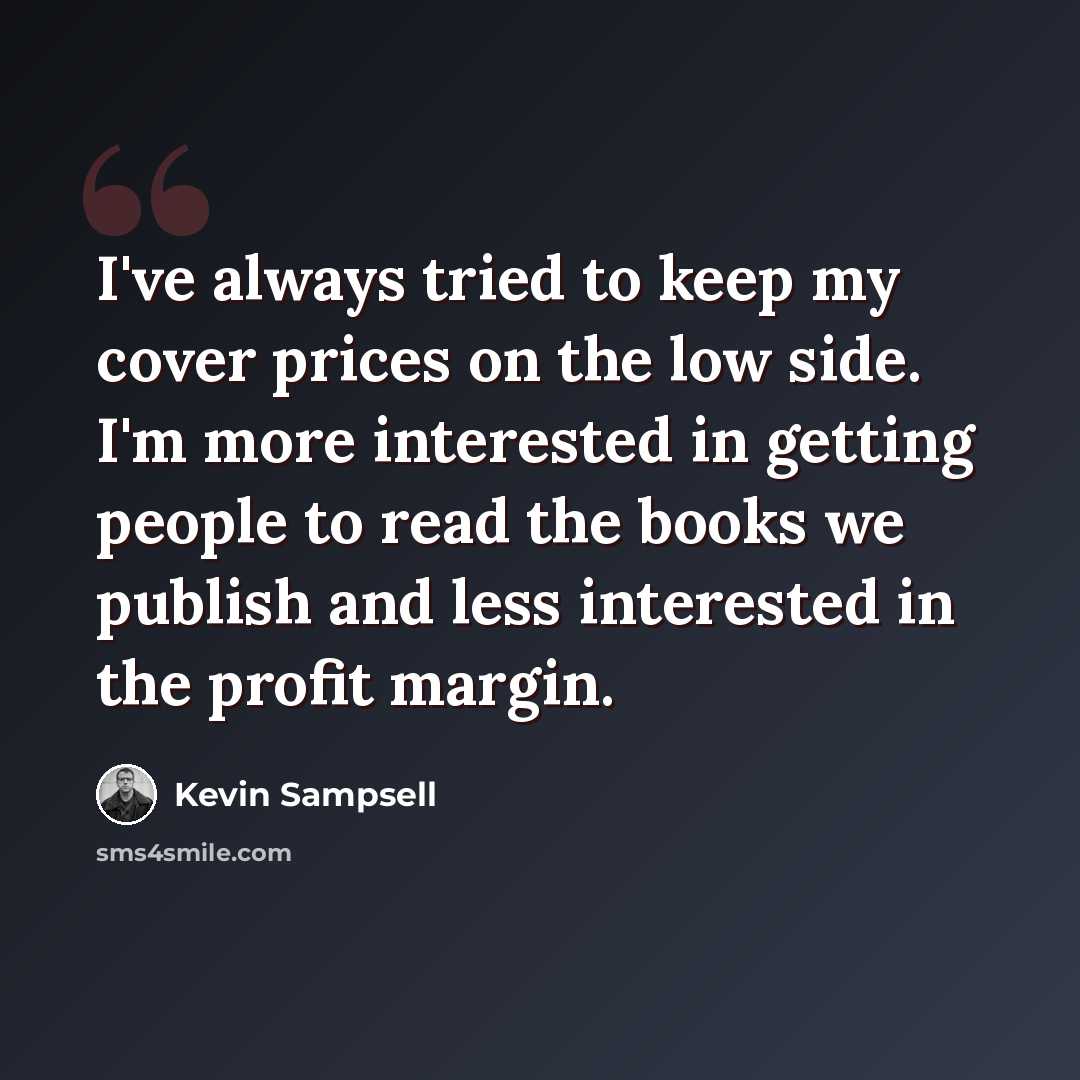 “I've always tried to keep my cover prices on the low side. I'm more interested in getting people to read the books we publish and less interested in the profit margin.” quote by Kevin Sampsell