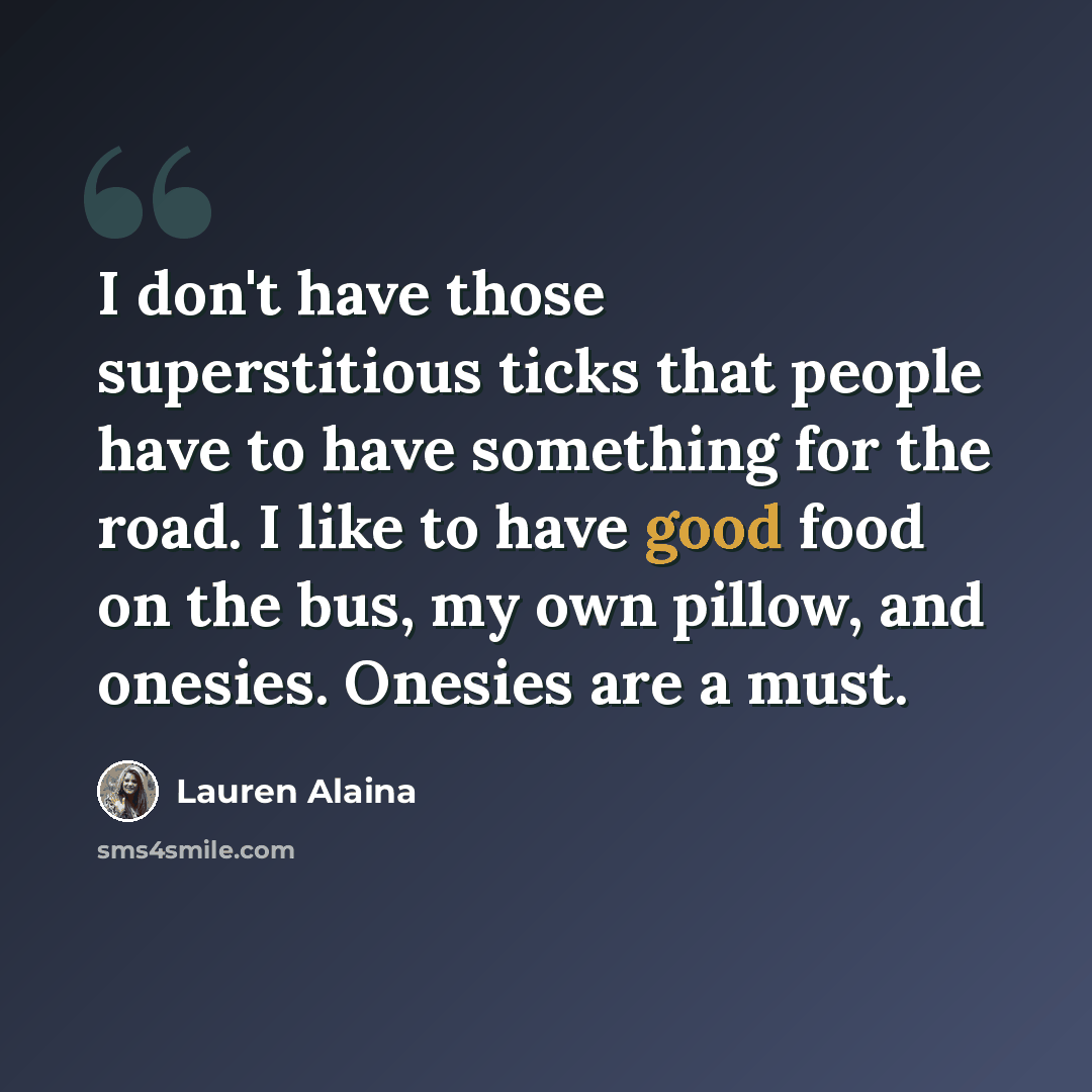 “I don't have those superstitious ticks that people have to have something for the road. I like to have good food on the bus, my own pillow, and onesies. Onesies are a must.” quote by Lauren Alaina