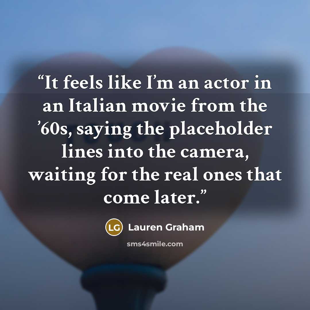 “It feels like I’m an actor in an Italian movie from the ’60s, saying the placeholder lines into the camera, waiting for the real ones that come later.” quote by Lauren Graham