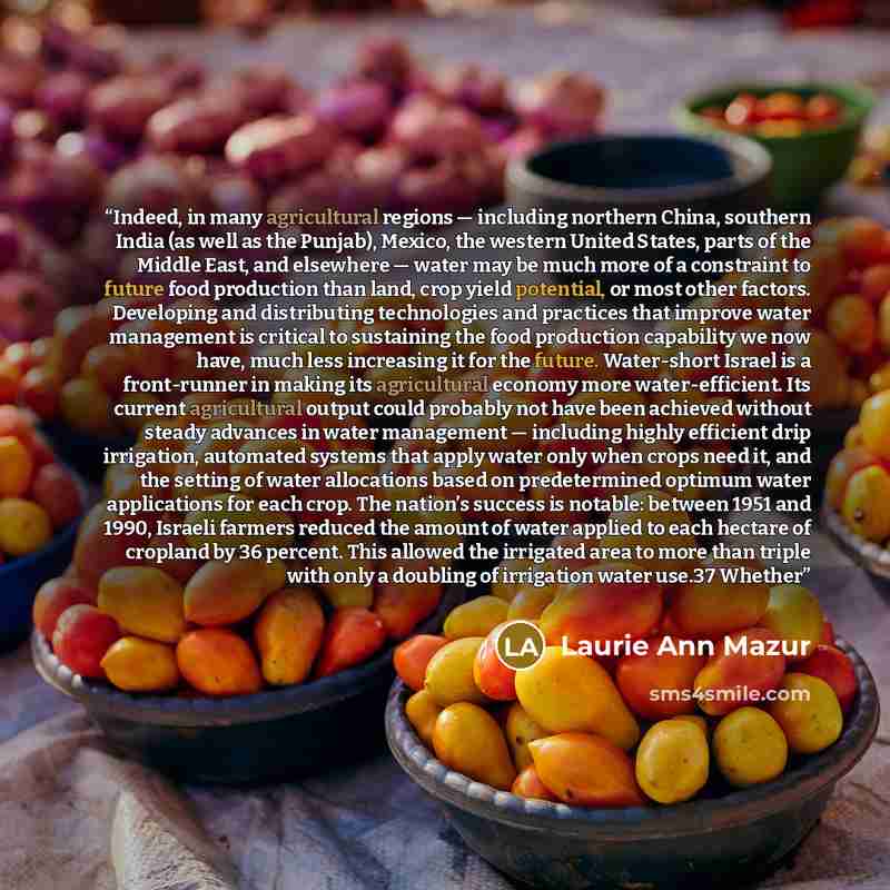 “Indeed, in many agricultural regions — including northern China, southern India (as well as the Punjab), Mexico, the western United States, parts of the Middle East, and elsewhere — water may be much more of a constraint to future food production than land, crop yield potential, or most other…” quote by Laurie Ann Mazur
