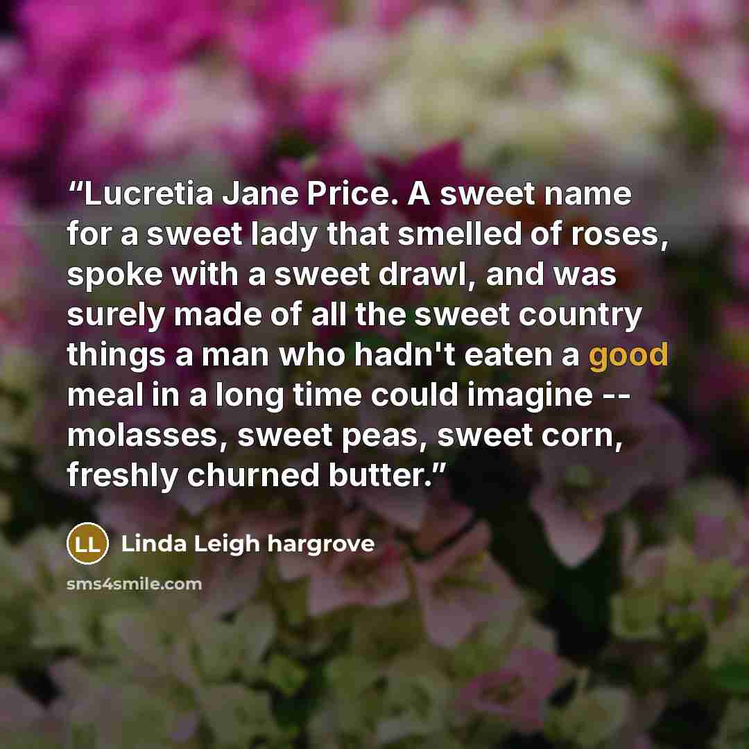 “Lucretia Jane Price. A sweet name for a sweet lady that smelled of roses, spoke with a sweet drawl, and was surely made of all the sweet country things a man who hadn't eaten a good meal in a long time could imagine -- molasses, sweet peas, sweet corn, freshly churned butter.” quote by Linda Leigh hargrove