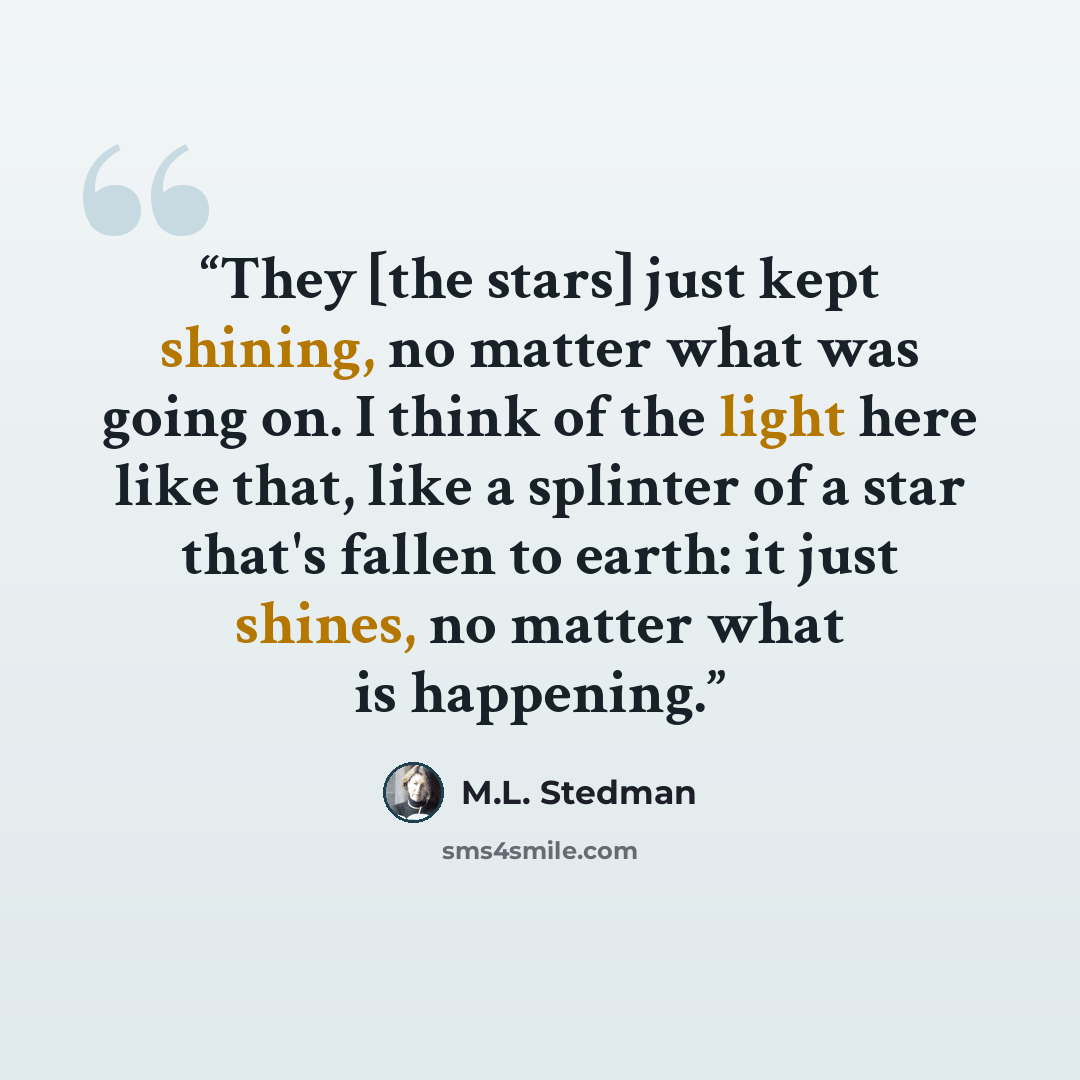 “They [the stars] just kept shining, no matter what was going on. I think of the light here like that, like a splinter of a star that's fallen to earth: it just shines, no matter what is happening.” quote by M.L. Stedman