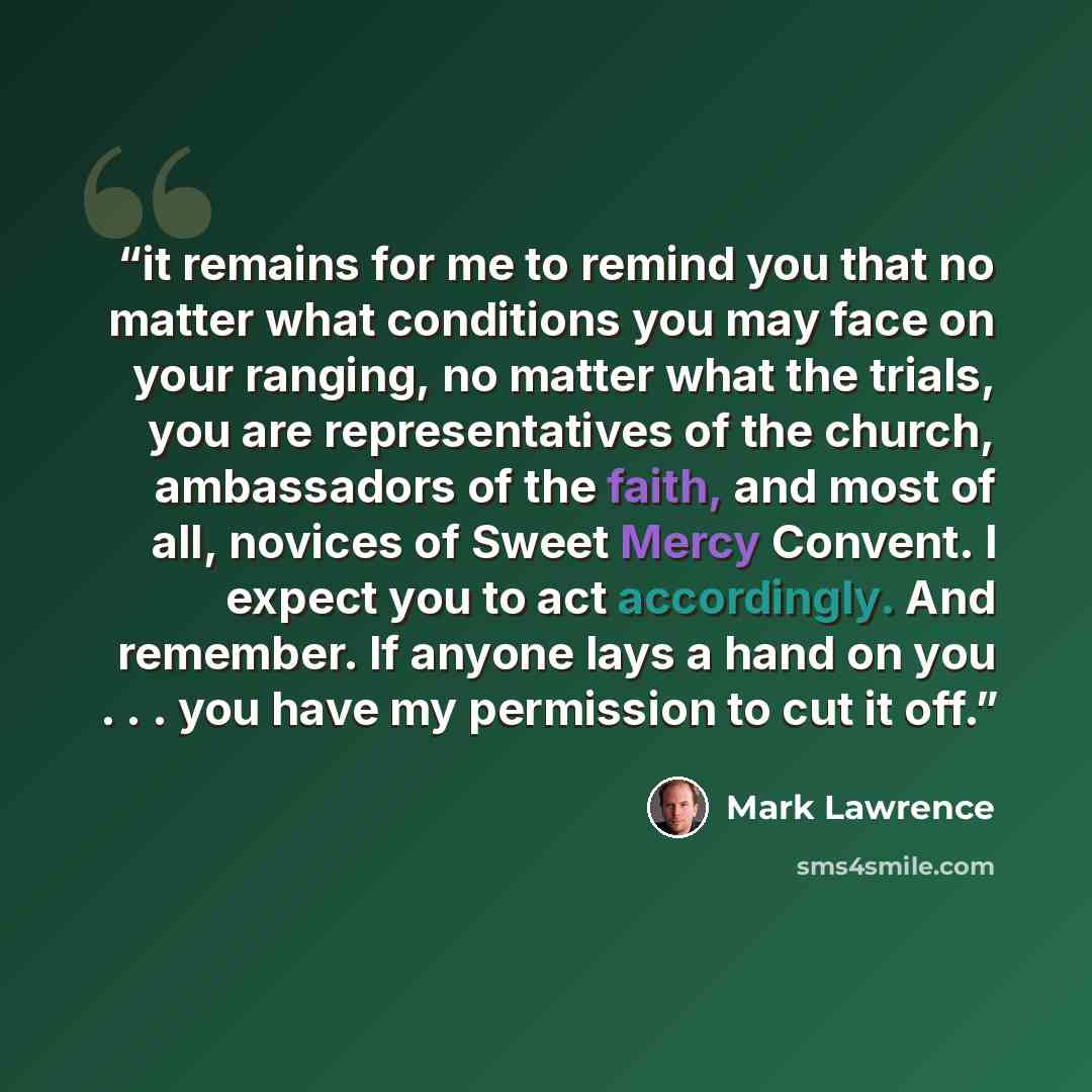 “it remains for me to remind you that no matter what conditions you may face on your ranging, no matter what the trials, you are representatives of the church, ambassadors of the faith, and most of all, novices of Sweet Mercy Convent. I expect you to act accordingly. And remember. If anyone lays a…” quote by Mark Lawrence