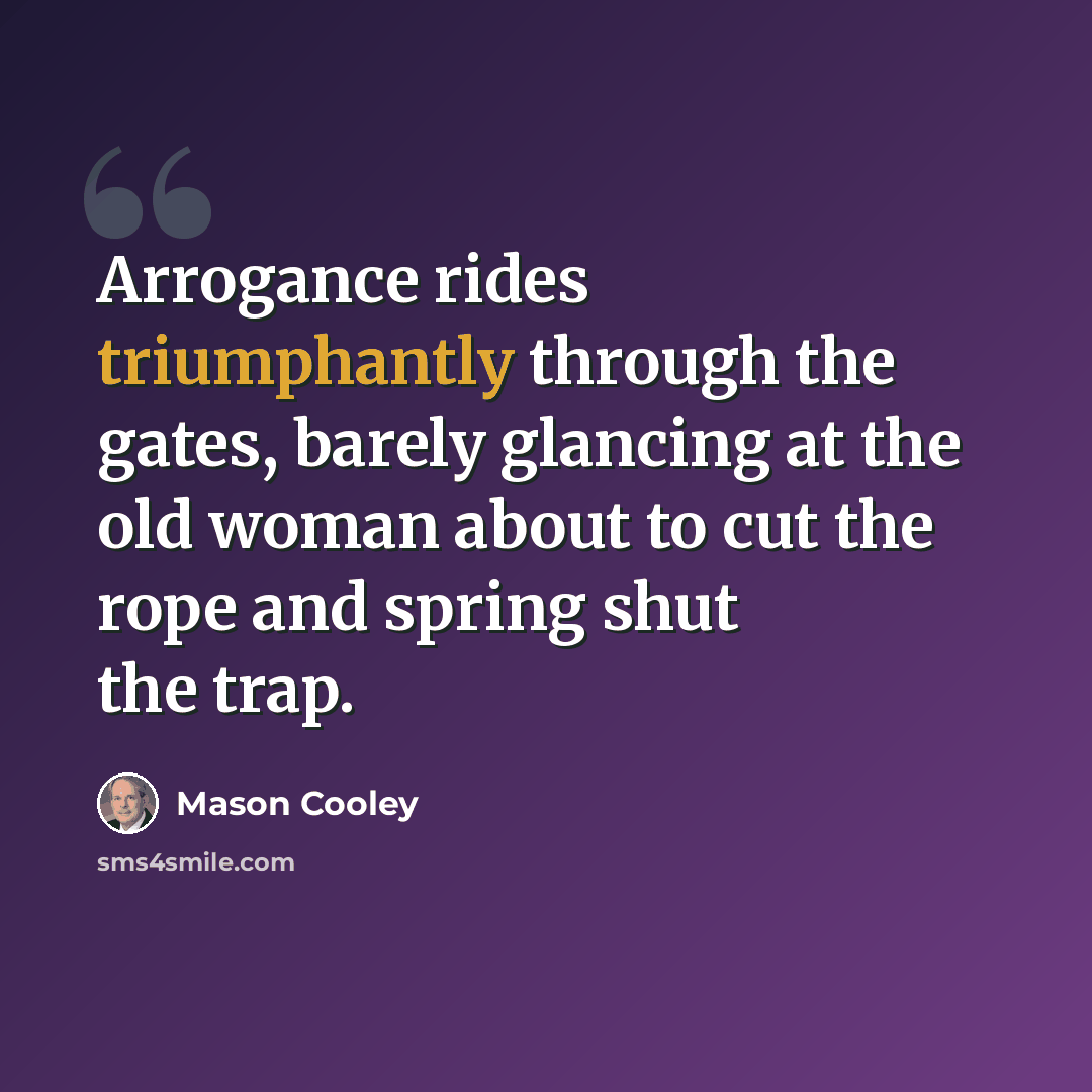 “Arrogance rides triumphantly through the gates, barely glancing at the old woman about to cut the rope and spring shut the trap.” quote by Mason Cooley